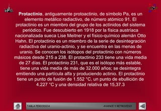 Protactinio, antiguamente protoactinio, de símbolo Pa, es un
       elemento metálico radiactivo, de número atómico 91. El
protactinio es un miembro del grupo de los actínidos del sistema
      periódico. Fue descubierto en 1918 por la física austríaca
nacionalizada sueca Lise Meitner y el físico-químico alemán Otto
Hahn. El protactinio es un miembro de la serie de desintegración
   radiactiva del uranio-actinio, y se encuentra en las menas de
   uranio. Se conocen los isótopos del protactinio con números
másicos desde 215 a 238. El protactinio 233 tiene una vida media
   de 27 días. El protactinio 231, que es el isótopo más estable,
    tiene una vida media de más de 32.000 años; se desintegra
 emitiendo una partícula alfa y produciendo actinio. El protactinio
 tiene un punto de fusión de 1.552 °C, un punto de ebullición de
             4.227 °C y una densidad relativa de 15,37.3



      TABLA PERIODICA                        AVANCE Y RETROCESO
 