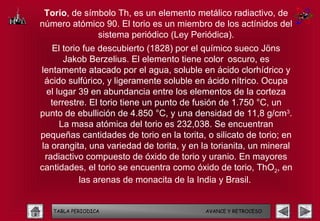 Torio, de símbolo Th, es un elemento metálico radiactivo, de
número atómico 90. El torio es un miembro de los actínidos del
              sistema periódico (Ley Periódica).
    El torio fue descubierto (1828) por el químico sueco Jöns
       Jakob Berzelius. El elemento tiene color oscuro, es
lentamente atacado por el agua, soluble en ácido clorhídrico y
 ácido sulfúrico, y ligeramente soluble en ácido nítrico. Ocupa
 el lugar 39 en abundancia entre los elementos de la corteza
   terrestre. El torio tiene un punto de fusión de 1.750 °C, un
punto de ebullición de 4.850 °C, y una densidad de 11,8 g/cm3.
      La masa atómica del torio es 232,038. Se encuentran
pequeñas cantidades de torio en la torita, o silicato de torio; en
la orangita, una variedad de torita, y en la torianita, un mineral
 radiactivo compuesto de óxido de torio y uranio. En mayores
cantidades, el torio se encuentra como óxido de torio, ThO2, en
            las arenas de monacita de la India y Brasil.


   TABLA PERIODICA                         AVANCE Y RETROCESO
 