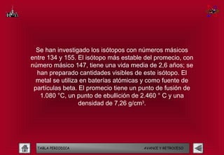 Se han investigado los isótopos con números másicos
entre 134 y 155. El isótopo más estable del promecio, con
número másico 147, tiene una vida media de 2,6 años; se
  han preparado cantidades visibles de este isótopo. El
  metal se utiliza en baterías atómicas y como fuente de
 partículas beta. El promecio tiene un punto de fusión de
   1.080 °C, un punto de ebullición de 2.460 ° C y una
                  densidad de 7,26 g/cm3.




  TABLA PERIODICA                      AVANCE Y RETROCESO
 