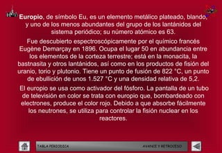 Europio, de símbolo Eu, es un elemento metálico plateado, blando,
  y uno de los menos abundantes del grupo de los lantánidos del
           sistema periódico; su número atómico es 63.
   Fue descubierto espectroscópicamente por el químico francés
 Eugène Demarçay en 1896. Ocupa el lugar 50 en abundancia entre
    los elementos de la corteza terrestre; está en la monacita, la
bastnasita y otros lantánidos, así como en los productos de fisión del
uranio, torio y plutonio. Tiene un punto de fusión de 822 °C, un punto
   de ebullición de unos 1.527 °C y una densidad relativa de 5,2.
El europio se usa como activador del fósforo. La pantalla de un tubo
 de televisión en color se trata con europio que, bombardeado con
electrones, produce el color rojo. Debido a que absorbe fácilmente
   los neutrones, se utiliza para controlar la fisión nuclear en los
                               reactores.



       TABLA PERIODICA                       AVANCE Y RETROCESO
 