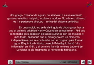 (En griego, ‘creador de agua’), de símbolo H, es un elemento
gaseoso reactivo, insípido, incoloro e inodoro. Su número atómico
    es 1 y pertenece al grupo 1 (o IA) del sistema periódico.

          En un principio no se le distinguía de otros gases hasta
 que el químico británico Henry Cavendish demostró en 1766 que
  se formaba en la reacción del ácido sulfúrico con los metales y,
      más tarde, descubrió que el hidrógeno era un elemento
   independiente que se combinaba con el oxígeno para formar
      agua. El químico británico Joseph Priestley lo llamó ‘aire
   inflamable’ en 1781, y el químico francés Antoine Laurent de
        Lavoisier le dio finalmente el nombre de hidrógeno.



      TABLA PERIODICA                       AVANCE Y RETROCESO
 