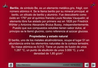 Berilio, de símbolo Be, es un elemento metálico,gris, frágil, con
número atómico 4. Se le llama berilio por su mineral principal, el
  berilo, un silicato de berilio y aluminio. Fue descubierto como
óxido en 1797 por el químico francés Louis Nicolas Vauquelin; el
elemento libre fue aislado por primera vez en 1828 por Friedrick
Wöhler y Antonine Alexandre Brutus Bussy, independientemente.
   Puesto que sus compuestos solubles tienen sabor dulce, al
principio se le llamó glucinio, como referencia al azúcar glucosa.
                  Propiedades y estado natural
El berilio, uno de los metales alcalinotérreos, ocupa el lugar 51 en
abundancia entre los elementos naturales de la corteza terrestre.
  Su masa atómica es 9,012. Tiene un punto de fusión de unos
     1.287 °C, un punto de ebullición de unos 3.000 °C, y una
                      densidad de 1,85 g/cm3.



      TABLA PERIODICA                        AVANCE Y RETROCESO
 
