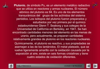 Plutonio, de símbolo Pu, es un elemento metálico radiactivo
   que se utiliza en reactores y armas nucleares. El número
      atómico del plutonio es 94. Es uno de los elementos
     transuránicos del grupo de los actínidos del sistema
   periódico. Los isótopos del plutonio fueron preparados y
                 estudiados por vez primera por el químico
    estadounidense Glenn T. Seaborg y sus colegas de la
    Universidad de California en Berkeley, en 1941. Se han
encontrado cantidades menores del elemento en las menas de
       uranio, pero actualmente, se preparan cantidades
relativamente grandes de plutonio en los reactores nucleares.
 Químicamente, el plutonio es reactivo, y sus propiedades se
 asemejan a las de los lantánidos. El metal plateado, que se
 vuelve ligeramente amarillo con la oxidación causada por la
  exposición al aire, existe en seis formas cristalinas y tiene
           cuatro estados de oxidación diferentes.


   TABLA PERIODICA                       AVANCE Y RETROCESO
 