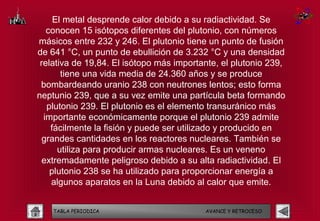 El metal desprende calor debido a su radiactividad. Se
   conocen 15 isótopos diferentes del plutonio, con números
másicos entre 232 y 246. El plutonio tiene un punto de fusión
de 641 °C, un punto de ebullición de 3.232 °C y una densidad
 relativa de 19,84. El isótopo más importante, el plutonio 239,
       tiene una vida media de 24.360 años y se produce
 bombardeando uranio 238 con neutrones lentos; esto forma
neptunio 239, que a su vez emite una partícula beta formando
   plutonio 239. El plutonio es el elemento transuránico más
  importante económicamente porque el plutonio 239 admite
    fácilmente la fisión y puede ser utilizado y producido en
  grandes cantidades en los reactores nucleares. También se
      utiliza para producir armas nucleares. Es un veneno
  extremadamente peligroso debido a su alta radiactividad. El
    plutonio 238 se ha utilizado para proporcionar energía a
    algunos aparatos en la Luna debido al calor que emite.


    TABLA PERIODICA                       AVANCE Y RETROCESO
 