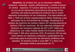 Americio, de símbolo Am, es un elemento metálico,
 radiactivo, maleable, creado artificialmente, y similar al plomo
  en ciertos aspectos. El número atómico del americio es 95;
     es uno de los elementos transuránicos del grupo de los
     actínidos del sistema periódico.El americio fue el cuarto
 elemento transuránico en ser sintetizado. Fue descubierto en
1944 y 1945 por el físico estadounidense Glenn Seaborg y sus
     asociados de la Universidad de Chicago. Sintetizaron el
isótopo del americio de número másico 241 bombardeando el
    plutonio 239 con neutrones. Se han obtenido isótopos del
     americio con números másicos de 237 a 247; todos son
   radiactivos, con vidas medias desde 0,9 minutos (americio
232) hasta 7.400 años (americio 243). El americio 243 se usa
     como blanco en reactores nucleares o aceleradores de
   partículas para la producción de elementos sintéticos más
      pesados. El americio funde a unos 994 °C y tiene una
               densidad relativa aproximada de 14.

     TABLA PERIODICA                        AVANCE Y RETROCESO
 