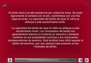 El berilio tiene una alta resistencia por unidad de masa. Se oxida
  ligeramente al contacto con el aire, cubriéndose con una fina
    capa de óxido. La capacidad del berilio de rayar el vidrio se
                atribuye a este recubrimiento óxido.

   La capacidad del berilio de rayar el vidrio se atribuye a este
       recubrimiento óxido. Los compuestos del berilio son
    generalmente blancos (o incoloros en solución) y bastante
    similares en sus propiedades químicas a los compuestos
correspondientes de aluminio. Esta similitud hace difícil separar el
    berilio del aluminio, que casi siempre está presente en los
                        minerales de berilio.




      TABLA PERIODICA                        AVANCE Y RETROCESO
 