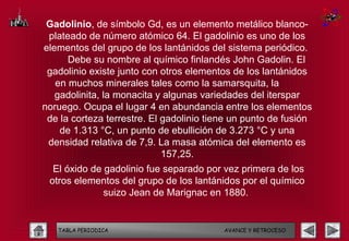 Gadolinio, de símbolo Gd, es un elemento metálico blanco-
 plateado de número atómico 64. El gadolinio es uno de los
elementos del grupo de los lantánidos del sistema periódico.
      Debe su nombre al químico finlandés John Gadolin. El
 gadolinio existe junto con otros elementos de los lantánidos
   en muchos minerales tales como la samarsquita, la
   gadolinita, la monacita y algunas variedades del iterspar
noruego. Ocupa el lugar 4 en abundancia entre los elementos
 de la corteza terrestre. El gadolinio tiene un punto de fusión
    de 1.313 °C, un punto de ebullición de 3.273 °C y una
 densidad relativa de 7,9. La masa atómica del elemento es
                             157,25.
  El óxido de gadolinio fue separado por vez primera de los
 otros elementos del grupo de los lantánidos por el químico
              suizo Jean de Marignac en 1880.


   TABLA PERIODICA                        AVANCE Y RETROCESO
 