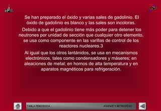 Se han preparado el óxido y varias sales de gadolinio. El
   óxido de gadolinio es blanco y las sales son incoloras.
 Debido a que el gadolinio tiene más poder para detener los
neutrones por unidad de sección que cualquier otro elemento,
  se usa como componente en las varillas de control de los
                   reactores nucleares.3
  Al igual que los otros lantánidos, se usa en mecanismos
   electrónicos, tales como condensadores y máseres; en
  aleaciones de metal; en hornos de alta temperatura y en
           aparatos magnéticos para refrigeración.




   TABLA PERIODICA                       AVANCE Y RETROCESO
 