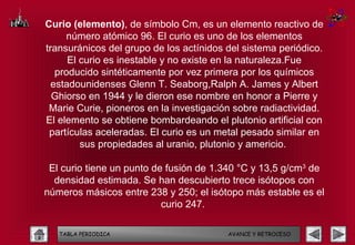 Curio (elemento), de símbolo Cm, es un elemento reactivo de
     número atómico 96. El curio es uno de los elementos
transuránicos del grupo de los actínidos del sistema periódico.
      El curio es inestable y no existe en la naturaleza.Fue
   producido sintéticamente por vez primera por los químicos
  estadounidenses Glenn T. Seaborg,Ralph A. James y Albert
  Ghiorso en 1944 y le dieron ese nombre en honor a Pierre y
 Marie Curie, pioneros en la investigación sobre radiactividad.
El elemento se obtiene bombardeando el plutonio artificial con
 partículas aceleradas. El curio es un metal pesado similar en
         sus propiedades al uranio, plutonio y americio.

 El curio tiene un punto de fusión de 1.340 °C y 13,5 g/cm3 de
  densidad estimada. Se han descubierto trece isótopos con
números másicos entre 238 y 250; el isótopo más estable es el
                           curio 247.

   TABLA PERIODICA                       AVANCE Y RETROCESO
 