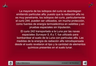 La mayoría de los isótopos del curio se desintegran
 emitiendo partículas alfa; puesto que la radiación alfa no
es muy penetrante, los isótopos del curio, particularmente
el curio 244, pueden ser utilizados, sin mucha protección,
como fuentes de energía termoeléctrica en satélites y en
            pruebas espaciales sin tripulación.
    El curio 242 transportado a la Luna por las naves
     espaciales Surveyor 5, 6 y 7, fue utilizado para
 bombardear el suelo de la Luna con partículas alfa. Las
 medidas de la energía de radiación alfa retrodispersada
desde el suelo revelaron el tipo y la cantidad de elementos
          químicos presentes en el suelo lunar.




TABLA PERIODICA                        AVANCE Y RETROCESO
 