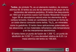 Terbio, de símbolo Tb, es un elemento metálico, de número
atómico 65. El terbio es uno de los elementos del grupo de los
      lantánidos del sistema periódico. El terbio fue descubierto
 en 1843 por el químico sueco Carl Gustav Mosander.Ocupa el
    lugar 58 en abundancia natural entre los elementos de la
  corteza terrestre. Existe en cantidades mínimas en forma de
   un óxido blanco conocido como terbia, Tb2O3, en minerales
 como la gadolinita. El terbio tiene aplicaciones potenciales en
las aleaciones, en los materiales refractarios (alta temperatura)
               y en los mecanismos electrónicos.
  El terbio tiene un punto de fusión de 1.356 °C, un punto de
  ebullición de 3.230 °C y una densidad relativa de 8,23. La
               masa atómica del terbio es 158,925.



   TABLA PERIODICA                        AVANCE Y RETROCESO
 