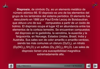 Disprosio, de símbolo Dy, es un elemento metálico de
número atómico 66. El disprosio es uno de los elementos del
grupo de los lantánidos del sistema periódico. El elemento fue
  descubierto en 1886 por Paul Émile Lecoq de Boisbaudran,
que obtuvo uno de sus       compuestos a partir de un óxido de
holmio. El disprosio ocupa el lugar 42 en abundancia entre los
elementos de la corteza terrestre. Se encuentran compuestos
   del disprosio en la gadolinita, la xenotima, la euxenita y la
    fergusonita, en Noruega, Estados Unidos, Brasil, India y
Australia. Sus sales son de color amarillo o amarillo-verdoso,
     siendo las más comunes un cloruro (DyCl3), un nitrato
 (Dy(NO3)3·5H2O) y un sulfato (Dy 2(SO4)3·8H2O). Las sales de
         disprosio tienen una susceptibilidad magnética
                      extremadamente alta.



   TABLA PERIODICA                        AVANCE Y RETROCESO
 