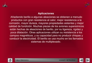 Aplicaciones
  Añadiendo berilio a algunas aleaciones se obtienen a menudo
  productos con gran resistencia al calor, mejor resistencia a la
corrosión, mayor dureza, mayores propiedades aislantes y mejor
calidad de fundición. Muchas piezas de los aviones supersónicos
 están hechas de aleaciones de berilio, por su ligereza, rigidez y
  poca dilatación. Otras aplicaciones utilizan su resistencia a los
 campos magnéticos, y su capacidad para no producir chispas y
 conducir la electricidad. El berilio se usa mucho en los llamados
                     sistemas de multiplexado.




     TABLA PERIODICA                        AVANCE Y RETROCESO
 