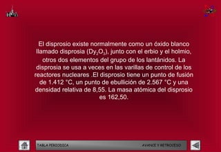El disprosio existe normalmente como un óxido blanco
 llamado disprosia (Dy2O3), junto con el erbio y el holmio,
    otros dos elementos del grupo de los lantánidos. La
 disprosia se usa a veces en las varillas de control de los
reactores nucleares .El disprosio tiene un punto de fusión
   de 1.412 °C, un punto de ebullición de 2.567 °C y una
densidad relativa de 8,55. La masa atómica del disprosio
                          es 162,50.




TABLA PERIODICA                        AVANCE Y RETROCESO
 