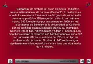 Californio, de símbolo Cf, es un elemento radiactivo
 creado artificialmente, de número atómico 98. El californio es
uno de los elementos transuránicos del grupo de los actínidos
   delsistema periódico. El isótopo del californio con número
   másico 245 fue obtenido por vez primera en 1950, en los
       laboratorios de Berkeley de la Universidad de California
   por los químicos estadounidenses Stanley G. Thompson,
 Kenneth Street, hijo, Albert Ghiroso y Glenn T. Seaborg. Los
científicos crearon el californio 245 bombardeando el curio 242
    con partículas alfa en un ciclotrón de 152 cm, un tipo de
    acelerador de partículas. El californio 245 se desintegra
 rápidamente emitiendo partículas alfa y tiene una vida media
                         de 44 minutos.




     TABLA PERIODICA                       AVANCE Y RETROCESO
 