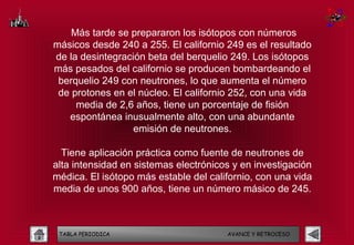 Más tarde se prepararon los isótopos con números
másicos desde 240 a 255. El californio 249 es el resultado
de la desintegración beta del berquelio 249. Los isótopos
más pesados del californio se producen bombardeando el
 berquelio 249 con neutrones, lo que aumenta el número
 de protones en el núcleo. El californio 252, con una vida
     media de 2,6 años, tiene un porcentaje de fisión
   espontánea inusualmente alto, con una abundante
                  emisión de neutrones.

  Tiene aplicación práctica como fuente de neutrones de
alta intensidad en sistemas electrónicos y en investigación
médica. El isótopo más estable del californio, con una vida
media de unos 900 años, tiene un número másico de 245.



 TABLA PERIODICA                       AVANCE Y RETROCESO
 