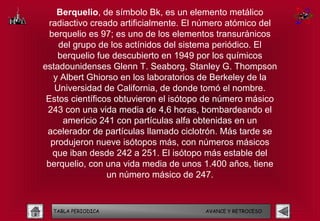 Berquelio, de símbolo Bk, es un elemento metálico
  radiactivo creado artificialmente. El número atómico del
  berquelio es 97; es uno de los elementos transuránicos
    del grupo de los actínidos del sistema periódico. El
    berquelio fue descubierto en 1949 por los químicos
estadounidenses Glenn T. Seaborg, Stanley G. Thompson
   y Albert Ghiorso en los laboratorios de Berkeley de la
   Universidad de California, de donde tomó el nombre.
 Estos científicos obtuvieron el isótopo de número másico
 243 con una vida media de 4,6 horas, bombardeando el
     americio 241 con partículas alfa obtenidas en un
 acelerador de partículas llamado ciclotrón. Más tarde se
  produjeron nueve isótopos más, con números másicos
   que iban desde 242 a 251. El isótopo más estable del
 berquelio, con una vida media de unos 1.400 años, tiene
                 un número másico de 247.


  TABLA PERIODICA                       AVANCE Y RETROCESO
 