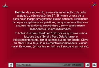 Holmio, de símbolo Ho, es un elementometálico de color
    plateado y número atómico 67. El holmio es una de la
sustancias másparamagnéticas que se conocen. Elelemento
tiene pocas aplicaciones prácticas, aunque se ha utilizado en
   algunos mecanismos electrónicos y como catalizadoren
              reacciones químicas industriales.
   El holmio fue descubierto en 1878 por los químicos suizos
          Jacques Louis Soret y Marc Delafontaine, e
 independientemente, por el químico sueco Per Teodor Cleve
  en 1879. Cleve le puso al elemento el nombre de su ciudad
natal, Estocolmo (el nombre en latín de Estocolmo es Holmia).




   TABLA PERIODICA                       AVANCE Y RETROCESO
 