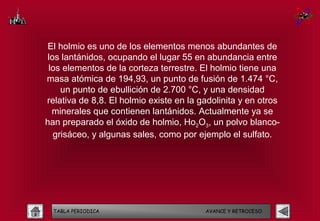 El holmio es uno de los elementos menos abundantes de
 los lantánidos, ocupando el lugar 55 en abundancia entre
 los elementos de la corteza terrestre. El holmio tiene una
masa atómica de 194,93, un punto de fusión de 1.474 °C,
     un punto de ebullición de 2.700 °C, y una densidad
relativa de 8,8. El holmio existe en la gadolinita y en otros
  minerales que contienen lantánidos. Actualmente ya se
han preparado el óxido de holmio, Ho2O3, un polvo blanco-
   grisáceo, y algunas sales, como por ejemplo el sulfato.




  TABLA PERIODICA                        AVANCE Y RETROCESO
 