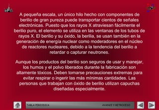 A pequeña escala, un único hilo hecho con componentes de
   berilio de gran pureza puede transportar cientos de señales
  electrónicas. Puesto que los rayos X atraviesan fácilmente el
berilio puro, el elemento se utiliza en las ventanas de los tubos de
  rayos X. El berilio y su óxido, la berilia, se usan también en la
 generación de energía nuclear como moderadores en el núcleo
    de reactores nucleares, debido a la tendencia del berilio a
                    retardar o capturar neutrones.

Aunque los productos del berilio son seguros de usar y manejar,
    los humos y el polvo liberados durante la fabricación son
altamente tóxicos. Deben tomarse precauciones extremas para
    evitar respirar o ingerir las más mínimas cantidades. Las
 personas que trabajan con óxido de berilio utilizan capuchas
                     diseñadas especialmente.


      TABLA PERIODICA                        AVANCE Y RETROCESO
 