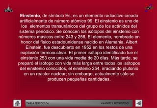 Einstenio, de símbolo Es, es un elemento radiactivo creado
 artificialmente de número atómico 99. El einstenio es uno de
  los elementos transuránicos del grupo de los actínidos del
sistema periódico. Se conocen los isótopos del einstenio con
números másicos entre 243 y 256. El elemento, nombrado en
 honor del físico estadounidense nacido en Alemania, Albert
     Einstein, fue descubierto en 1952 en los restos de una
 explosión termonuclear. El primer isótopo identificado fue el
 einstenio 253 con una vida media de 20 días. Más tarde, se
preparó el isótopo con vida más larga entre todos los isótopos
 del einstenio conocidos, el einstenio 254, irradiando plutonio
    en un reactor nuclear; sin embargo, actualmente sólo se
                 producen pequeñas cantidades.




    TABLA PERIODICA                       AVANCE Y RETROCESO
 