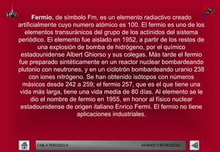 Fermio, de símbolo Fm, es un elemento radiactivo creado
artificialmente cuyo numero atómico es 100. El fermio es uno de los
   elementos transuránicos del grupo de los actínidos del sistema
periódico. El elemento fue aislado en 1952, a partir de los restos de
         una explosión de bomba de hidrógeno, por el químico
 estadounidense Albert Ghiorso y sus colegas. Más tarde el fermio
fue preparado sintéticamente en un reactor nuclear bombardeando
plutonio con neutrones, y en un ciclotrón bombardeando uranio 238
     con iones nitrógeno. Se han obtenido isótopos con números
  másicos desde 242 a 259; el fermio 257, que es el que tiene una
 vida más larga, tiene una vida media de 80 días. Al elemento se le
      dio el nombre de fermio en 1955, en honor al físico nuclear
 estadounidense de origen italiano Enrico Fermi. El fermio no tiene
                       aplicaciones industriales.



      TABLA PERIODICA                        AVANCE Y RETROCESO
 
