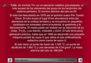Tulio, de símbolo Tm, es un elemento metálico gris-plateado, el
 más escaso de los elementos del grupo de los lantánidos del
     sistema periódico. El número atómico del tulio es 69.
El tulio fue descubierto en 1879 por el químico sueco Per Teodor
     Cleve. El tulio ocupa el lugar 61en abundancia entre los
  elementos de la corteza terrestre y se encuentra en pequeñas
   cantidades en minerales como la euxenita, la gadolinita y la
blomstrandina. El metal puede ser aislado por la reducción de su
 óxido, Tm2O3, y es blando, maleable y dúctil. El tulio tenía poca
aplicación práctica, hasta que en 1950 se desarrolló una pequeña
   máquina portátil de rayos X que utiliza el tulio artificialmente
                radiactivo como fuente de rayos X.
   El tulio tiene un punto de fusión de 1.545 °C, un punto de
 ebullición de 1.950 °C y una densidad de 9,34 g/cm3. La masa
                   atómica del tulio es 168,934.


     TABLA PERIODICA                       AVANCE Y RETROCESO
 