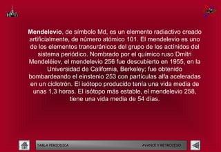 Mendelevio, de símbolo Md, es un elemento radiactivo creado
artificialmente, de número atómico 101. El mendelevio es uno
de los elementos transuránicos del grupo de los actínidos del
    sistema periódico. Nombrado por el químico ruso Dmitri
Mendeléiev, el mendelevio 256 fue descubierto en 1955, en la
        Universidad de California, Berkeley; fue obtenido
bombardeando el einstenio 253 con partículas alfa aceleradas
en un ciclotrón. El isótopo producido tenía una vida media de
 unas 1,3 horas. El isótopo más estable, el mendelevio 258,
                tiene una vida media de 54 días.




   TABLA PERIODICA                      AVANCE Y RETROCESO
 