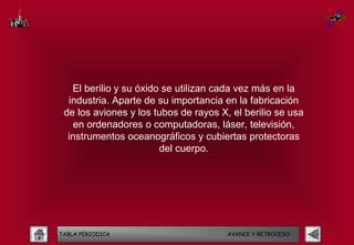 El berilio y su óxido se utilizan cada vez más en la
  industria. Aparte de su importancia en la fabricación
 de los aviones y los tubos de rayos X, el berilio se usa
    en ordenadores o computadoras, láser, televisión,
  instrumentos oceanográficos y cubiertas protectoras
                        del cuerpo.




TABLA PERIODICA                        AVANCE Y RETROCESO
 