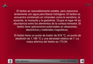 El iterbio es razonablemente estable, pero reacciona
lentamente con agua para liberar hidrógeno. El iterbio se
 encuentra combinado en minerales como la xenotima, la
euxenita, la monazita y la gadolinita. Ocupa el lugar 44 en
abundancia entre los elementos de la corteza terrestre. El
   iterbio tiene aplicaciones potenciales en aleaciones,
             electrónica y materiales magnéticos.

El iterbio tiene un punto de fusión de 819 °C, un punto de
 ebullición de 1.196 °C y una densidad relativa de 7. La
             masa atómica del iterbio es 173,04.




 TABLA PERIODICA                        AVANCE Y RETROCESO
 