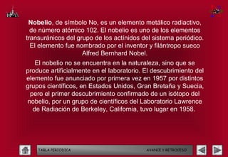 Nobelio, de símbolo No, es un elemento metálico radiactivo,
  de número atómico 102. El nobelio es uno de los elementos
transuránicos del grupo de los actínidos del sistema periódico.
  El elemento fue nombrado por el inventor y filántropo sueco
                    Alfred Bernhard Nobel.
   El nobelio no se encuentra en la naturaleza, sino que se
produce artificialmente en el laboratorio. El descubrimiento del
elemento fue anunciado por primera vez en 1957 por distintos
grupos científicos, en Estados Unidos, Gran Bretaña y Suecia,
 pero el primer descubrimiento confirmado de un isótopo del
nobelio, por un grupo de científicos del Laboratorio Lawrence
  de Radiación de Berkeley, California, tuvo lugar en 1958.




    TABLA PERIODICA                        AVANCE Y RETROCESO
 