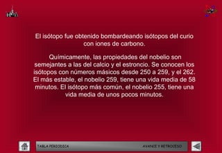 El isótopo fue obtenido bombardeando isótopos del curio
                  con iones de carbono.

      Químicamente, las propiedades del nobelio son
 semejantes a las del calcio y el estroncio. Se conocen los
isótopos con números másicos desde 250 a 259, y el 262.
El más estable, el nobelio 259, tiene una vida media de 58
 minutos. El isótopo más común, el nobelio 255, tiene una
            vida media de unos pocos minutos.




 TABLA PERIODICA                       AVANCE Y RETROCESO
 
