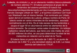 Lutecio, de símbolo Lu, es un elemento metálico blanco-plateado
     de número atómico 71. El lutecio pertenece al grupo de os
           lantánidos del sistema periódico.El lutecio fue
 descubiertoindependientemente por dos investigadores, químico
francés Georges Urbain en 1907, y el químico austriaco Carl Auer
  von Welsbach casi al mismo tiempo. Fue nombrado por Urbain,
  quien derivó el nombre de Lutecia, antiguo nombre de París. El
   lutecio existe en varios minerales de los lantánidos, asociado
   normalmente con el itrio. Es el más escaso de los lantánidos y
     ocupa el lugar 59 en abundancia entre los elementos de la
 corteza terrestre. Se conocen varias sales trivalentes. Un isótopo
  radiactivo natural del lutecio, que tiene una vida media de unos
  30.000 millones de años, se usa para determinar la edad de los
           meteoritos en relación con la edad de la Tierra.
   El lutecio tiene un punto de fusión de 1.663 °C, un punto de
 ebullición de 3.402 °C y una densidad relativa de 9,84. La masa
                   atómica del lutecio es 174,97.

     TABLA PERIODICA                        AVANCE Y RETROCESO
 
