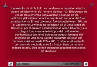 Laurencio, de símbolo Lr, es un elemento metálico radiactivo
creado artificialmente, de número atómico 103. El laurencio es
    uno de los elementos transuránicos del grupo de los
 actínidos del sistema periódico. Nombrado en honor del físico
estadounidense Ernest Lawrence, fue descubierto en 1961, en
  el Laboratorio Lawrence de Radiación de la Universidad de
California, por el químico estadounidense Albert Ghiorso y sus
       colegas. Una mezcla de isótopos del californio fue
    bombardeada con iones boro para producir isótopos del
    laurencio de vida corta. Se han preparado isótopos con
  números másicos desde 255 a 260. El isótopo más estable,
    con una vida media de unos 3 minutos, tiene un número
 másico de 260. Sólo se han producido pequeñas cantidades
                          de laurencio.



    TABLA PERIODICA                      AVANCE Y RETROCESO
 