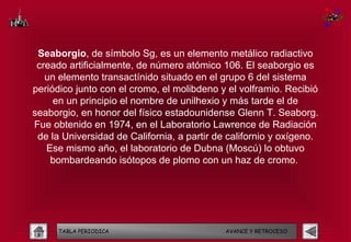 Seaborgio, de símbolo Sg, es un elemento metálico radiactivo
 creado artificialmente, de número atómico 106. El seaborgio es
   un elemento transactínido situado en el grupo 6 del sistema
periódico junto con el cromo, el molibdeno y el volframio. Recibió
     en un principio el nombre de unilhexio y más tarde el de
seaborgio, en honor del físico estadounidense Glenn T. Seaborg.
Fue obtenido en 1974, en el Laboratorio Lawrence de Radiación
 de la Universidad de California, a partir de californio y oxígeno.
   Ese mismo año, el laboratorio de Dubna (Moscú) lo obtuvo
    bombardeando isótopos de plomo con un haz de cromo.




      TABLA PERIODICA                        AVANCE Y RETROCESO
 