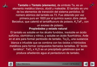 Tantalio o Tántalo (elemento), de símbolo Ta, es un
    elemento metálico blanco, dúctil y maleable. El tantalio es uno
        de los elementos de transición del sistema periódico. El
       número atómico del tantalio es 73. Fue obtenido por vez
          primera puro en 1820 por el químico sueco Jöns Jakob
   Berzelius, que calentó el tantalifluoruro de potasio, K2TaF7, con
                          un exceso de potasio.
                   Propiedades y estado natural
 El tantalio es soluble en los álcalis fundidos, insoluble en ácido
sulfúrico, clorhídrico y nítrico, y soluble en ácido fluorhídrico. Arde
en el aire para formar pentóxido de tantalio, Ta2O5, una sustancia
  blanca e infusible que se combina con los óxidos o hidróxidos
 metálicos para formar compuestos llamados tantalitas. El “ácido
    tantálico”, TaO5 x H2O es un precipitado gelatinoso que se
       produce añadiendo agua al pentacloruro de tantalio.


      TABLA PERIODICA                          AVANCE Y RETROCESO
 