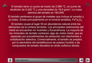 El tantalio tiene un punto de fusión de 2.996 °C, un punto de
 ebullición de 5.425 °C y una densidad de 16,6 g/cm3. La masa
                  atómica del tantalio es 180,948.
El tantalio pertenece al grupo de metales que incluye al vanadio y
al niobio. Existe principalmente en el mineral tantalita), FeTa2O6.
    El tantalio ocupa el lugar 53 en abundancia natural entre los
elementos de la corteza terrestre. Los principales sedimentos del
metal se encuentran en Australia y Escandinavia. La mayoría de
 los minerales de tantalio contienen algo de niobio metal, que es
   separado por procedimientos de extracción con disolventes o
  cristalización selectiva. Comercialmente, el tantalio se prepara
    por la electrólisis del tantalifluoruro de potasio fundido o de
    compuestos de tantalio disueltos en ácido sulfúrico diluido.




      TABLA PERIODICA                        AVANCE Y RETROCESO
 