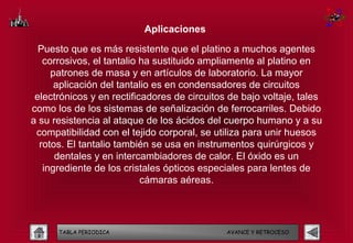 Aplicaciones

  Puesto que es más resistente que el platino a muchos agentes
   corrosivos, el tantalio ha sustituido ampliamente al platino en
     patrones de masa y en artículos de laboratorio. La mayor
      aplicación del tantalio es en condensadores de circuitos
 electrónicos y en rectificadores de circuitos de bajo voltaje, tales
como los de los sistemas de señalización de ferrocarriles. Debido
a su resistencia al ataque de los ácidos del cuerpo humano y a su
 compatibilidad con el tejido corporal, se utiliza para unir huesos
  rotos. El tantalio también se usa en instrumentos quirúrgicos y
      dentales y en intercambiadores de calor. El óxido es un
   ingrediente de los cristales ópticos especiales para lentes de
                           cámaras aéreas.




      TABLA PERIODICA                         AVANCE Y RETROCESO
 