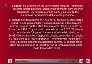 Cobalto, de símbolo Co, es un elemento metálico, magnético,
  de color blanco plateado, usado principalmente para obtener
     aleaciones. Su número atómico es 27 y es uno de los
         elementos de transición del sistema periódico.
El cobalto fue descubierto en 1735 por el químico sueco George
  Brandt. Tiene poca solidez y escasa ductilidad a temperatura
 normal, pero es dúctil a altas temperaturas. Tiene un punto de
fusión de 1.495 °C, y un punto de ebullición de 2.870 °C, siendo
    su densidad de 8,9 g/cm3. La masa atómica del cobalto es
58,933.De los distintos isótopos de cobalto conocidos, el cobalto
60 radiactivo es el más importante. Tiene una vida media de 5,7
 años y produce una intensa radiación gamma. El cobalto 60 se
 utiliza ampliamente en la industria y en la terapia radioisotópica
                    (véase Isótopo trazador).



     TABLA PERIODICA                         AVANCE Y RETROCESO
 