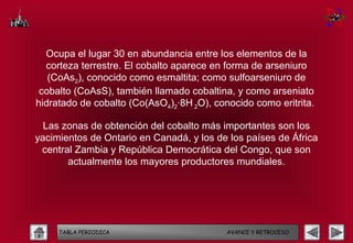 Ocupa el lugar 30 en abundancia entre los elementos de la
  corteza terrestre. El cobalto aparece en forma de arseniuro
   (CoAs2), conocido como esmaltita; como sulfoarseniuro de
 cobalto (CoAsS), también llamado cobaltina, y como arseniato
hidratado de cobalto (Co(AsO4)2·8H 2O), conocido como eritrita.

  Las zonas de obtención del cobalto más importantes son los
yacimientos de Ontario en Canadá, y los de los países de África
 central Zambia y República Democrática del Congo, que son
       actualmente los mayores productores mundiales.




     TABLA PERIODICA                       AVANCE Y RETROCESO
 
