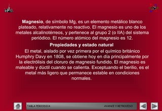 Magnesio, de símbolo Mg, es un elemento metálico blanco
 plateado, relativamente no reactivo. El magnesio es uno de los
metales alcalinotérreos, y pertenece al grupo 2 (o IIA) del sistema
       periódico. El número atómico del magnesio es 12.
                  Propiedades y estado natural
    El metal, aislado por vez primera por el químico británico
Humphry Davy en 1808, se obtiene hoy en día principalmente por
 la electrólisis del cloruro de magnesio fundido. El magnesio es
maleable y dúctil cuando se calienta. Exceptuando el berilio, es el
    metal más ligero que permanece estable en condiciones
                              normales.




     TABLA PERIODICA                        AVANCE Y RETROCESO
 