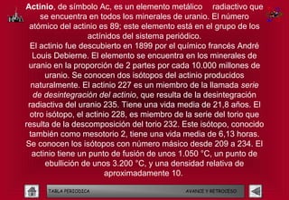 Actinio, de símbolo Ac, es un elemento metálico radiactivo que
     se encuentra en todos los minerales de uranio. El número
 atómico del actinio es 89; este elemento está en el grupo de los
                   actínidos del sistema periódico.
  El actinio fue descubierto en 1899 por el químico francés André
   Louis Debierne. El elemento se encuentra en los minerales de
 uranio en la proporción de 2 partes por cada 10.000 millones de
      uranio. Se conocen dos isótopos del actinio producidos
  naturalmente. El actinio 227 es un miembro de la llamada serie
   de desintegración del actinio, que resulta de la desintegración
 radiactiva del uranio 235. Tiene una vida media de 21,8 años. El
  otro isótopo, el actinio 228, es miembro de la serie del torio que
resulta de la descomposición del torio 232. Este isótopo, conocido
 también como mesotorio 2, tiene una vida media de 6,13 horas.
Se conocen los isótopos con número másico desde 209 a 234. El
  actinio tiene un punto de fusión de unos 1.050 °C, un punto de
       ebullición de unos 3.200 °C, y una densidad relativa de
                         aproximadamente 10. 

      TABLA PERIODICA                        AVANCE Y RETROCESO
 