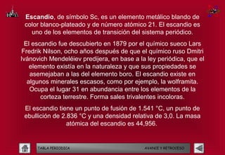 Escandio, de símbolo Sc, es un elemento metálico blando de
 color blanco-plateado y de número atómico 21. El escandio es
   uno de los elementos de transición del sistema periódico.
 El escandio fue descubierto en 1879 por el químico sueco Lars
Fredrik Nilson, ocho años después de que el químico ruso Dmitri
Ivánovich Mendeléiev predijera, en base a la ley periódica, que el
   elemento existía en la naturaleza y que sus propiedades se
   asemejaban a las del elemento boro. El escandio existe en
  algunos minerales escasos, como por ejemplo, la wolframita.
   Ocupa el lugar 31 en abundancia entre los elementos de la
       corteza terrestre. Forma sales trivalentes incoloras.
 El escandio tiene un punto de fusión de 1.541 °C, un punto de
 ebullición de 2.836 °C y una densidad relativa de 3,0. La masa
                 atómica del escandio es 44,956. 


      TABLA PERIODICA                       AVANCE Y RETROCESO
 
