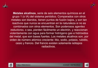 Metales alcalinos, serie de seis elementos químicos en el
   grupo 1 (o IA) del sistema periódico. Comparados con otros
  metales son blandos, tienen puntos de fusión bajos, y son tan
   reactivos que nunca se encuentran en la naturaleza si no es
    combinados con otros elementos. Son poderosos agentes
 reductores, o sea, pierden fácilmente un electrón, y reaccionan
violentamente con agua para formar hidrógeno gas e hidróxidos
del metal, que son bases fuertes. Los metales alcalinos son, por
orden de número atómico creciente: litio, sodio, potasio, rubidio,
      cesio y francio. Del francio existen solamente isótopos
                             radiactivos. 




     TABLA PERIODICA                        AVANCE Y RETROCESO
 