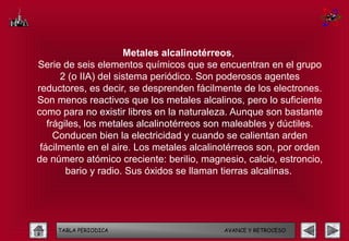 Metales alcalinotérreos,
Serie de seis elementos químicos que se encuentran en el grupo
      2 (o IIA) del sistema periódico. Son poderosos agentes
reductores, es decir, se desprenden fácilmente de los electrones.
Son menos reactivos que los metales alcalinos, pero lo suficiente
como para no existir libres en la naturaleza. Aunque son bastante
   frágiles, los metales alcalinotérreos son maleables y dúctiles.
     Conducen bien la electricidad y cuando se calientan arden
 fácilmente en el aire. Los metales alcalinotérreos son, por orden
de número atómico creciente: berilio, magnesio, calcio, estroncio,
        bario y radio. Sus óxidos se llaman tierras alcalinas. 




    TABLA PERIODICA                        AVANCE Y RETROCESO
 