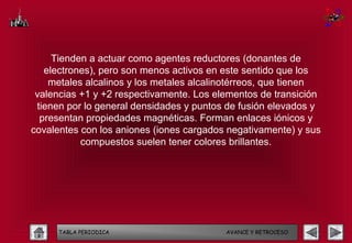 Tienden a actuar como agentes reductores (donantes de
   electrones), pero son menos activos en este sentido que los
    metales alcalinos y los metales alcalinotérreos, que tienen
 valencias +1 y +2 respectivamente. Los elementos de transición
 tienen por lo general densidades y puntos de fusión elevados y
  presentan propiedades magnéticas. Forman enlaces iónicos y
covalentes con los aniones (iones cargados negativamente) y sus
           compuestos suelen tener colores brillantes.




     TABLA PERIODICA                      AVANCE Y RETROCESO
 