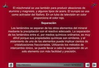 El mischmetal se usa también para producir aleaciones de
aluminio y magnesio, y algunos tipos de acero. El europio se usa
  como activador del fósforo. En un tubo de televisión en color
                   proporciona el color rojo.
                          Separación
  Los lantánidos se separan de los otros elementos del mineral
mediante la precipitación con el reactivo adecuado. La separación
de los lantánidos entre sí, por medios químicos ordinarios, es muy
    difícil porque sus propiedades químicas son similares, y el
 aislamiento de uno de los elementos puede implicar cientos de
     cristalizaciones fraccionadas. Utilizando los métodos de
 intercambio iónico, se puede llevar a cabo la separación de un
             solo elemento con más facilidad y precisión.



      TABLA PERIODICA                       AVANCE Y RETROCESO
 