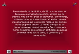 Los óxidos de los lantánidos, debido a su escasez, se
    llamaron en principio tierras raras, nombre que se
extendió más tarde al grupo de elementos. Sin embargo,
  las tierras raras se encuentran en minerales que son
más abundantes que los de otros metales, por ejemplo,
    los del grupo del platino. La fuente principal de las
  tierras raras es el mineral monacita. Otros minerales
 menos frecuentes que contienen cantidades pequeñas
       de tierras raras son: la cerita, la gadolinita y la
                         samarsquita.




 TABLA PERIODICA                        AVANCE Y RETROCESO
 