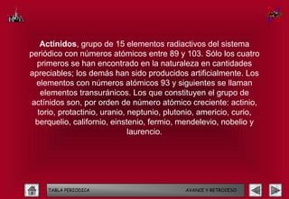 Actínidos, grupo de 15 elementos radiactivos del sistema
periódico con números atómicos entre 89 y 103. Sólo los cuatro
  primeros se han encontrado en la naturaleza en cantidades
apreciables; los demás han sido producidos artificialmente. Los
  elementos con números atómicos 93 y siguientes se llaman
   elementos transuránicos. Los que constituyen el grupo de
 actínidos son, por orden de número atómico creciente: actinio,
  torio, protactinio, uranio, neptunio, plutonio, americio, curio,
  berquelio, californio, einstenio, fermio, mendelevio, nobelio y
                              laurencio.




     TABLA PERIODICA                        AVANCE Y RETROCESO
 