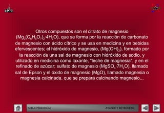 Otros compuestos son el citrato de magnesio
(Mg3(C6H5O7)2·4H2O), que se forma por la reacción de carbonato
de magnesio con ácido cítrico y se usa en medicina y en bebidas
efervescentes; el hidróxido de magnesio, (Mg(OH)2), formado por
  la reacción de una sal de magnesio con hidróxido de sodio, y
utilizado en medicina como laxante, "leche de magnesia", y en el
refinado de azúcar; sulfato de magnesio (MgSO4·7H2O), llamado
sal de Epson y el óxido de magnesio (MgO), llamado magnesia o
   magnesia calcinada, que se prepara calcinando magnesio...




     TABLA PERIODICA                       AVANCE Y RETROCESO
 